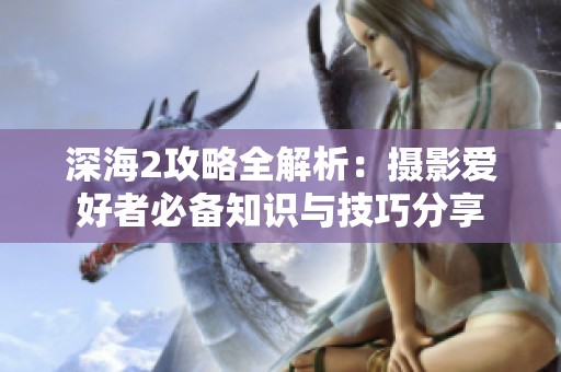 深海2攻略全解析：摄影爱好者必备知识与技巧分享