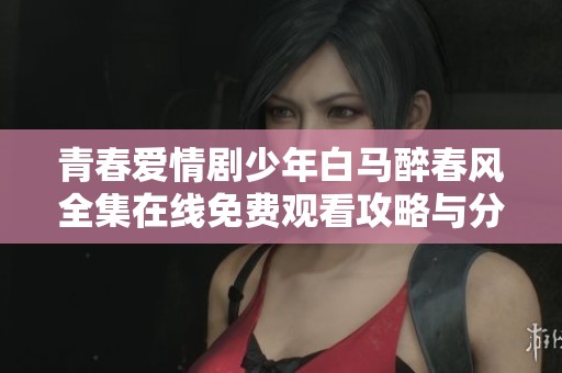 青春爱情剧少年白马醉春风全集在线免费观看攻略与分享