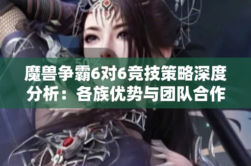 魔兽争霸6对6竞技策略深度分析：各族优势与团队合作的秘密探讨