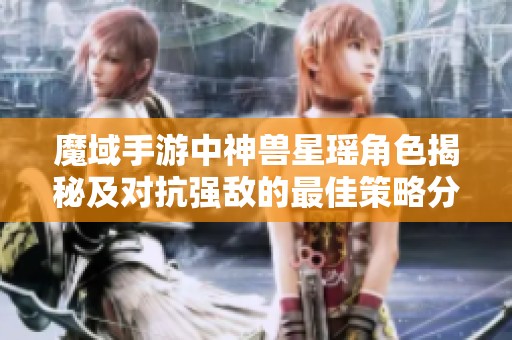 魔域手游中神兽星瑶角色揭秘及对抗强敌的最佳策略分享