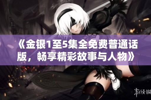 《金银1至5集全免费普通话版，畅享精彩故事与人物》