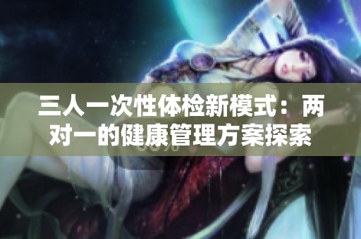 三人一次性体检新模式：两对一的健康管理方案探索