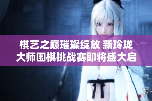 棋艺之巅璀璨绽放 新玲珑大师围棋挑战赛即将盛大启幕