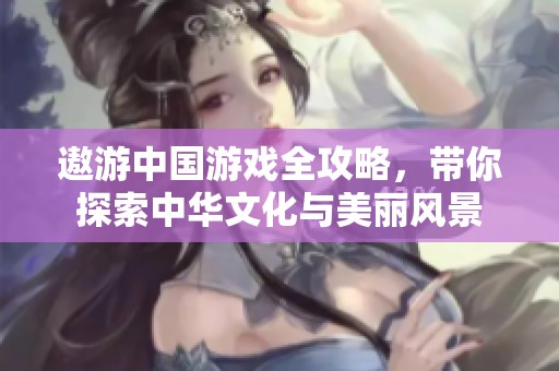 遨游中国游戏全攻略，带你探索中华文化与美丽风景
