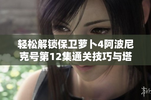 轻松解锁保卫萝卜4阿波尼克号第12集通关技巧与塔防玩法攻略
