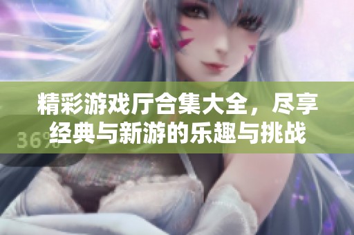 精彩游戏厅合集大全，尽享经典与新游的乐趣与挑战