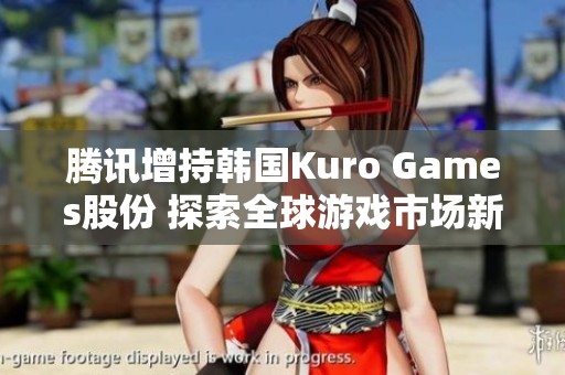 腾讯增持韩国Kuro Games股份 探索全球游戏市场新机遇