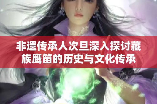 非遗传承人次旦深入探讨藏族鹰笛的历史与文化传承