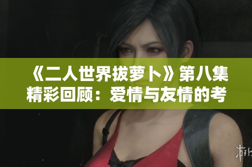 《二人世界拔萝卜》第八集精彩回顾：爱情与友情的考验与成长