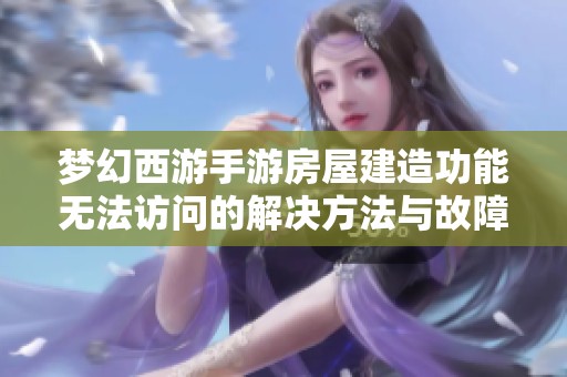 梦幻西游手游房屋建造功能无法访问的解决方法与故障排查指南