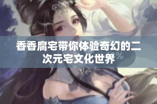 香香腐宅带你体验奇幻的二次元宅文化世界