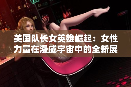 美国队长女英雄崛起：女性力量在漫威宇宙中的全新展现