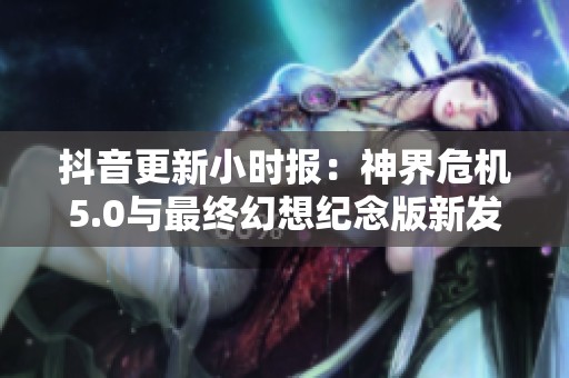 抖音更新小时报：神界危机5.0与最终幻想纪念版新发现揭秘