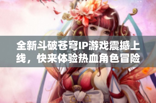 全新斗破苍穹IP游戏震撼上线，快来体验热血角色冒险！