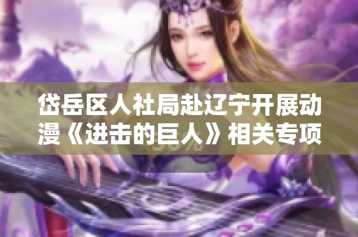 岱岳区人社局赴辽宁开展动漫《进击的巨人》相关专项活动