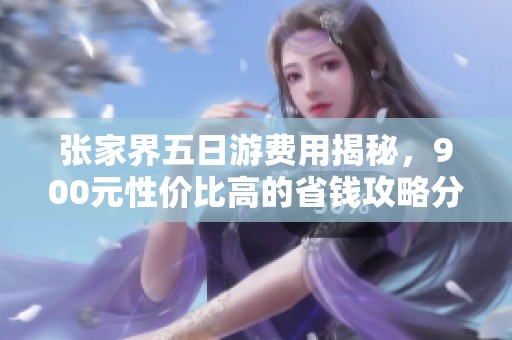 张家界五日游费用揭秘，900元性价比高的省钱攻略分享
