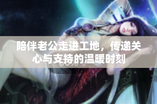 陪伴老公走进工地，传递关心与支持的温暖时刻