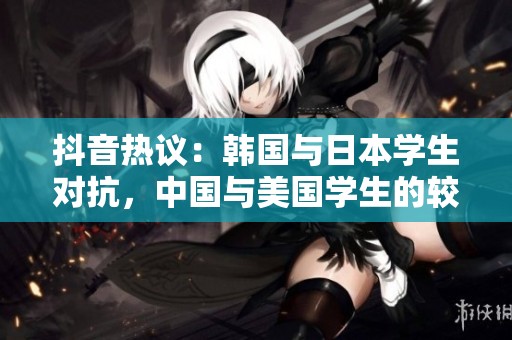 抖音热议：韩国与日本学生对抗，中国与美国学生的较量分析