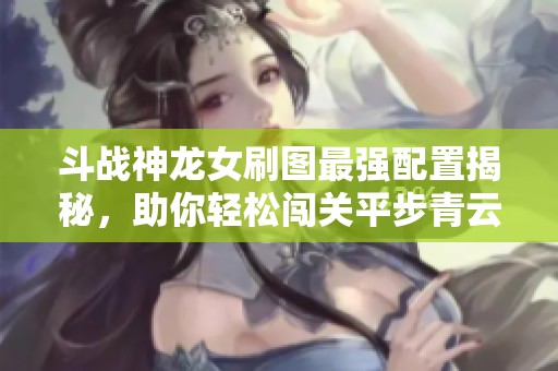 斗战神龙女刷图最强配置揭秘，助你轻松闯关平步青云