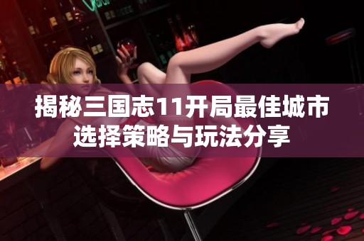 揭秘三国志11开局最佳城市选择策略与玩法分享