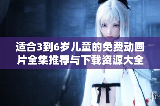 适合3到6岁儿童的免费动画片全集推荐与下载资源大全