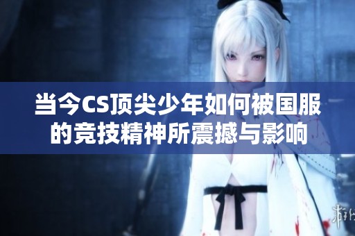 当今CS顶尖少年如何被国服的竞技精神所震撼与影响