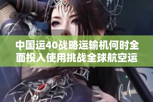 中国运40战略运输机何时全面投入使用挑战全球航空运输实力