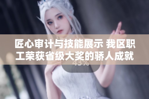 匠心审计与技能展示 我区职工荣获省级大奖的骄人成就