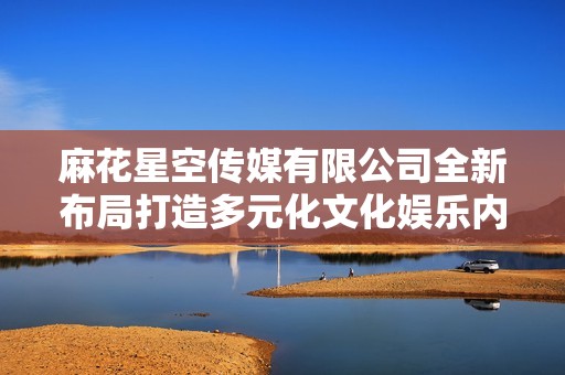 麻花星空传媒有限公司全新布局打造多元化文化娱乐内容平台