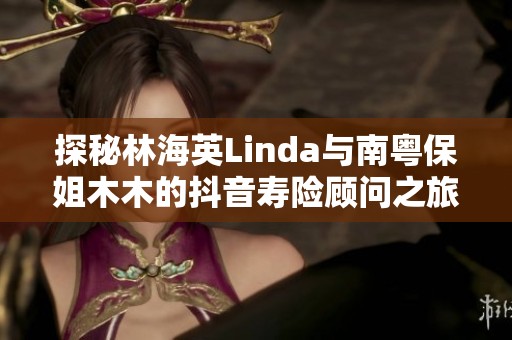 探秘林海英Linda与南粤保姐木木的抖音寿险顾问之旅