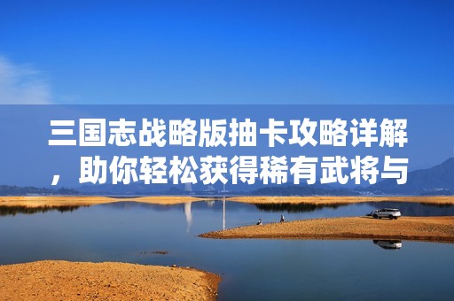 三国志战略版抽卡攻略详解，助你轻松获得稀有武将与资源
