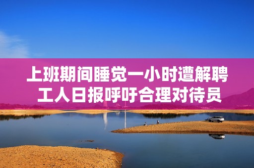 上班期间睡觉一小时遭解聘 工人日报呼吁合理对待员工权益