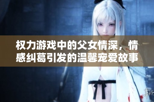 权力游戏中的父女情深，情感纠葛引发的温馨宠爱故事