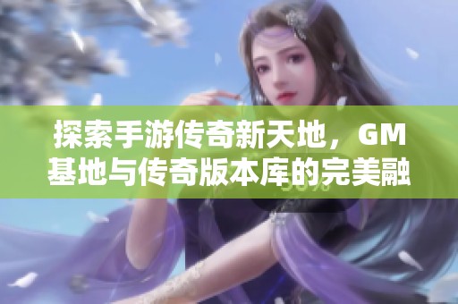 探索手游传奇新天地，GM基地与传奇版本库的完美融合