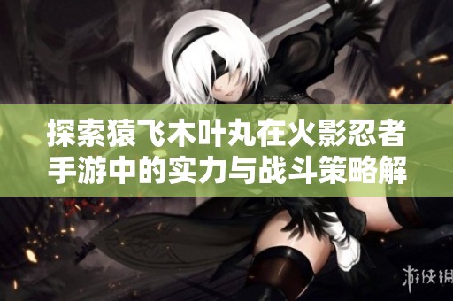 探索猿飞木叶丸在火影忍者手游中的实力与战斗策略解析