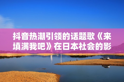 抖音热潮引领的话题歌《来填满我吧》在日本社会的影响力分析