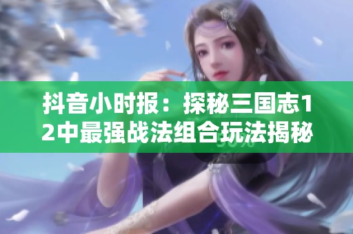 抖音小时报：探秘三国志12中最强战法组合玩法揭秘