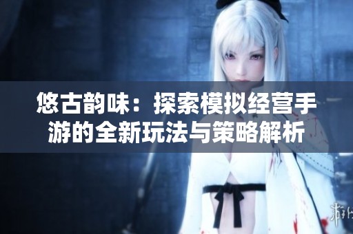 悠古韵味：探索模拟经营手游的全新玩法与策略解析