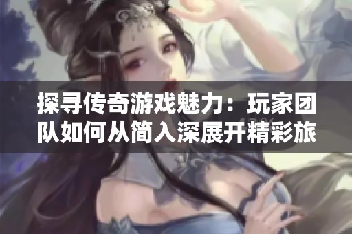 探寻传奇游戏魅力：玩家团队如何从简入深展开精彩旅程