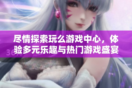 尽情探索玩么游戏中心，体验多元乐趣与热门游戏盛宴