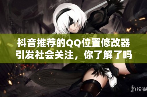 抖音推荐的QQ位置修改器引发社会关注，你了解了吗
