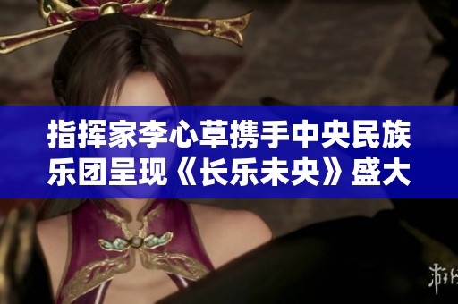 指挥家李心草携手中央民族乐团呈现《长乐未央》盛大音乐会