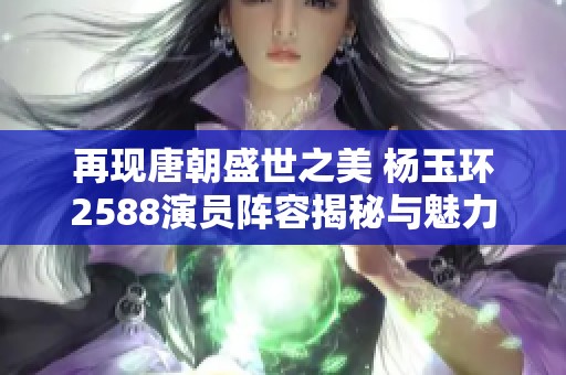 再现唐朝盛世之美 杨玉环2588演员阵容揭秘与魅力分析