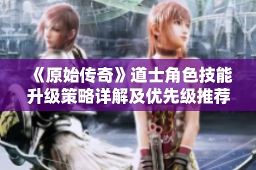 《原始传奇》道士角色技能升级策略详解及优先级推荐