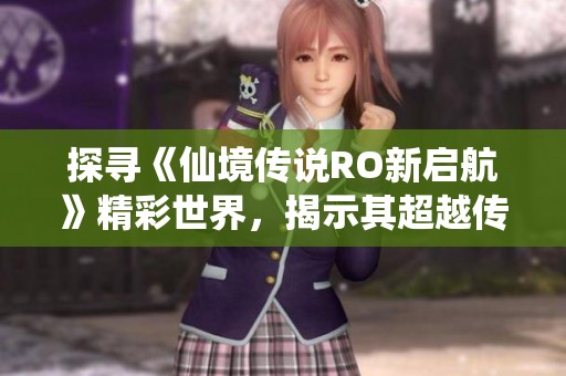 探寻《仙境传说RO新启航》精彩世界，揭示其超越传统的魅力之所在