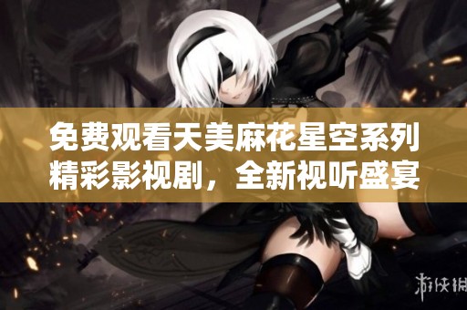 免费观看天美麻花星空系列精彩影视剧，全新视听盛宴等你来享受