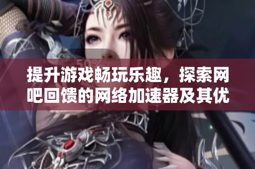 提升游戏畅玩乐趣，探索网吧回馈的网络加速器及其优点