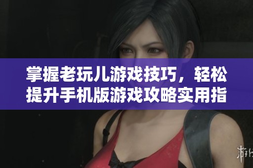 掌握老玩儿游戏技巧，轻松提升手机版游戏攻略实用指南