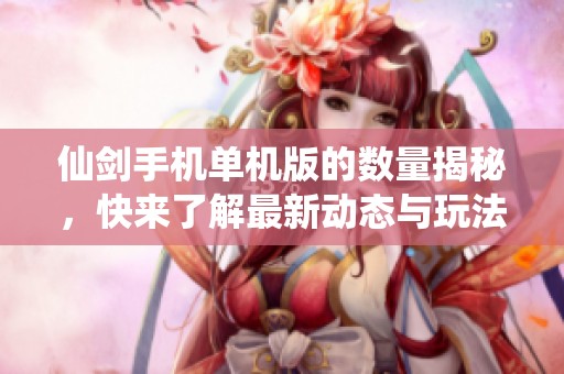 仙剑手机单机版的数量揭秘，快来了解最新动态与玩法体验