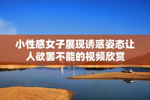 小性感女子展现诱惑姿态让人欲罢不能的视频欣赏